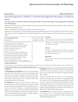 Japanese Journal of Gastroenterology and Hepatology
Research Article ISSN 2435-1210 Volume 6
Increased Expression of GNL3L is Associated with Aggressive Phenotypes in Colorectal
Cancer
Tiao-Tiao Z1
, Chen L1
, Bin-Hui P1
, Zhi-Hua X1
, Sheng X1
, Jia-Min Z2
, Chao-Yi W2
, Fang-Yan W2
, ChangLong XU1*
, Ying-Peng
H3
and XiaoLong Z4*
1
Department for the Treatment and Study of Digestive Diseases, The 2nd Affiliated Hospital & Yuying Children’s Hospital of Wenzhou
Medical University, Wenzhou, China
2
School of Basic Medical Sciences, Wenzhou Medical University, Wenzhou, China
3
Department of General Surgery, The 2nd Affiliated Hospital & Yuying Children’s Hospital of Wenzhou Medical University, Wenzhou, China
4
Department of Critical Care Medicine, The 2nd Affiliated Hospital & Yuying Children’s Hospital of Wenzhou Medical University, Wenzhou,
China
*
Corresponding author:
Changlong XU,
Chief physician, Department for the Treatment and Study
of Digestive Diseases, The 2nd Affiliated
Hospital & Yuying Children’s Hospital of Wenzhou
Medical University, Wenzhou 325027, Zhejiang
Province, China, Tel:138-6884-9191,
E-mail: xchlong@163.com
Xiaolong Zhang, Chief physician, Department of
Critical Care and Pain Medicine, The 2nd Affiliated
Hospital & Yuying Children’s Hospital of Wenzhou
Medical University, Wenzhou 325027, Zhejiang
Province, China, Tel:139-5775-0507,
E-mail: china.zxl307@126.com; 1326719648@qq.com
Received: 28 Jun 2021
Accepted: 13 Jul 2021
Published: 20 Jul 2021
Copyright:
©2021 Xiao-Long Z, This is an open access article distributed
under the terms of the Creative Commons Attribution License,
which permits unrestricted use, distribution, and build upon
your work non-commercially.
Citation:
Xiao-Long Z. Increased Expression of GNL3L is Associated
with Aggressive Phenotypes in Colorectal Cancer. Japanese J
Gstro Hepato. 2021; V6(21): 1-11
1
Keywords:
Colorectal cancer; GNL3L; Public data; Proliferation; MAPK
signaling pathway
&
Author contributions:
Tiao-Tiao Zhang, Lu Chen, Bin-Hui Pan, Zhi-Hua Xu, Sheng Xu, Jia-Min Zhang, Chao-Yi Wang, Fang-Yan Wang, Chang-Long Xu, Ying-Peng Huang,
Xiao-Long Zhang and these authors are contributed equally to this work.
1. Abstract
1.1. Background and Objective: Guanine nucleotide binding
protein-like 3-like (GNL3L) plays critical roles in development and
progression of several types of human cancers. However, the func-
tion and clinical significance of GNL3L in colorectal cancer (CRC)
remain unclear. In this study, the effect of GNL3L in CRC and its
underlying mechanism were investigated.
1.2. Methods: The expression level of GNL3L in CRC and its
potential prognostic value were evaluated based on publicly available
data and were further investigated by in vitro experiments using col-
orectal cancer cell line. Co-expression network and bioinformatics
analyses were utilized to identify the potential functional pathways
of GNL3L in CRC. Finally, Gene microarray were designed to assess
the downstream signaling pathways affected by GNL3L depletion,
and key factors were analyzed by RT-qPCR.
1.3. Results: GNL3L was overexpressed in CRC tissues compared
with adjacent normal tissues based on analysis of data from The
Cancer Genome Atlas (TCGA) and the Gene Expression Omnibus
(GEO). Higher
(CCLE) and RT-qPCR data. The results of in vitro experiments
and tumor formation in nude mice model of xenograft indicate that
the knockdown of GNL3L significantly suppressed RKO cell prolif-
eration. Co expression networks and functional enrichment analysis
revealed that GNL3L may be involved in the development of CRC
via the MAPK signaling pathway. Furthermore, down-regulation of
GNL3L in RKO cells inhibited the expression of RAP1, RAF, and
ERK1/2 in the ERK/MAPK signaling pathway.
1.4. Conclusion: Our findings showed that a high expression lev-
el of GNL3L may serve as a potential target for therapy for CRC
patients. GNL3L promotes proliferation of CRC cells through the
ERK/MAPK signaling pathway.
 