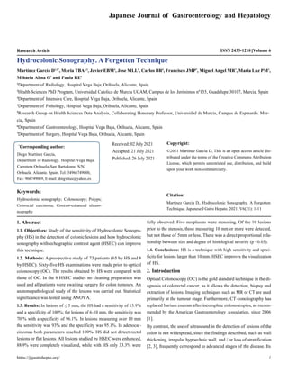 https://jjgastrohepto.org/ 1
Japanese Journal of Gastroenterology and Hepatology
Research Article ISSN 2435-1210 Volume 6
Hydrocolonic Sonography. A Forgotten Technique
Martínez García D1,2*
, Maria TBA2,3
, Javier EBM4
, Jose MLL5
, Carlos BR6
, Francisco JMP7
, Miguel Angel MR7
, Maria Luz PM1
,
Mihaela Alina G1
and Paula RE1
1
Department of Radiology, Hospital Vega Baja, Orihuela, Alicante, Spain
2
Health Sciences PhD Program, Universidad Catolica de Murcia UCAM, Campus de los Jerónimos nº135, Guadalupe 30107, Murcia, Spain
3
Department of Intensive Care, Hospital Vega Baja, Orihuela, Alicante, Spain
4
Department of Pathology, Hospital Vega Baja, Orihuela, Alicante, Spain
5
Research Group on Health Sciences Data Analysis, Collaborating Honorary Professor, Universidad de Murcia, Campus de Espinardo. Mur-
cia, Spain
6
Department of Gastroenterology, Hospital Vega Baja, Orihuela, Alicante, Spain
7
Department of Surgery, Hospital Vega Baja, Orihuela, Alicante, Spain
Received: 02 July 2021
Accepted: 21 July 2021
Published: 26 July 2021
Copyright:
©2021 Martínez García D, This is an open access article dis-
tributed under the terms of the Creative Commons Attribution
License, which permits unrestricted use, distribution, and build
upon your work non-commercially.
Keywords:
Hydrocolonic sonography; Colonoscopy; Polyps;
Colorectal carcinoma; Contrast-enhanced ultraso-
nography
1. Abstract
1.1. Objectives: Study of the sensitivity of Hydrocolonic Sonogra-
phy (HS) in the detection of colonic lesions and how hydrocolonic
sonography with echographic contrast agent (HSEC) can improve
this technique.
1.2. Methods: A prospective study of 73 patients (65 by HS and 8
by HSEC). Sixty-five HS examinations were made prior to optical
colonoscopy (OC). The results obtained by HS were compared with
those of OC. In the 8 HSEC studies no cleaning preparation was
used and all patients were awaiting surgery for colon tumours. An
anatomopathological study of the lesions was carried out. Statistical
significance was tested using ANOVA.
1.3. Results: In lesions of ≤ 5 mm, the HS had a sensitivity of 15.9%
and a specificity of 100%; for lesions of 6-10 mm, the sensitivity was
70 % with a specificity of 96.1%. In lesions measuring over 10 mm
the sensitivity was 93% and the specificity was 95.1%. In adenocar-
cinomas both parameters reached 100%. HS did not detect rectal
lesions or flat lesions. All lesions studied by HSEC were enhanced,
88.9% were completely visualized, while with HS only 33.3% were
Citation:
Martínez García D,. Hydrocolonic Sonography. A Forgotten
Technique. Japanese J Gstro Hepato. 2021; V6(21): 1-11
fully observed. Five neoplasms were stenosing. Of the 10 lesions
prior to the stenosis, those measuring 10 mm or more were detected,
but not those of 5mm or less. There was a direct proportional rela-
tionship between size and degree of histological severity (p <0.05).
1.4. Conclusions: HS is a technique with high sensitivity and speci-
ficity for lesions larger than 10 mm. HSEC improves the visualization
of HS.
2. Introduction
Optical Colonoscopy (OC) is the gold standard technique in the di-
agnosis of colorectal cancer, as it allows the detection, biopsy and
extraction of lesions. Imaging techniques such as MR or CT are used
primarily at the tumour stage. Furthermore, CT-conolography has
replaced barium enemas after incomplete colonoscopies, as recom-
mended by the American Gastroenterology Association, since 2006
[1].
By contrast, the use of ultrasound in the detection of lesions of the
colon is not widespread, since the findings described, such as wall
thickening, irregular hypoechoic wall, and / or loss of stratification
[2, 3], frequently correspond to advanced stages of the disease. Its
*
Corresponding author:
Diego Martínez García,
Department of Radiology. Hospital Vega Baja.
Carretera Orihuela-San Bartolome. S/N.
Orihuela. Alicante. Spain, Tel: 34966749000,
Fax: 966749069, E-mail: dmgvitus@yahoo.es
 