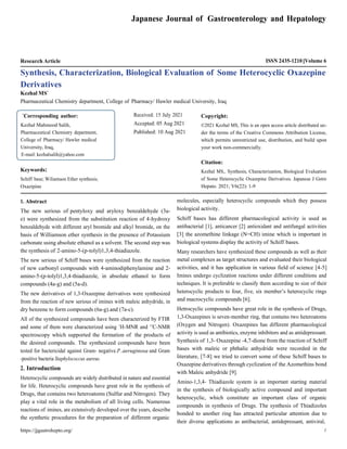 https://jjgastrohepto.org/ 1
Japanese Journal of Gastroenterology and Hepatology
Research Article ISSN 2435-1210 Volume 6
Synthesis, Characterization, Biological Evaluation of Some Heterocyclic Oxazepine
Derivatives
Kezhal MS*
Pharmaceutical Chemistry department, College of Pharmacy/ Hawler medical University, Iraq
Keywords:
Schiff base; Wiliamson Ether synthesis;
Oxazipine
Received: 15 July 2021
Accepted: 05 Aug 2021
Published: 10 Aug 2021
Copyright:
©2021 Kezhal MS, This is an open access article distributed un-
der the terms of the Creative Commons Attribution License,
which permits unrestricted use, distribution, and build upon
your work non-commercially.
Citation:
Kezhal MS,. Synthesis, Characterization, Biological Evaluation
of Some Heterocyclic Oxazepine Derivatives. Japanese J Gstro
Hepato. 2021; V6(22): 1-9
1. Abstract
The new serious of pentyloxy and aryloxy benzaldehyde (3a-
e) were synthesized from the substitution reaction of 4-hydroxy
benzaldehyde with different aryl bromide and alkyl bromide, on the
basis of Williamson ether synthesis in the presence of Potassium
carbonate using absolute ethanol as a solvent. The second step was
the synthesis of 2-amino-5-(p-tolyl)1,3,4-thiadiazole.
The new serious of Schiff bases were synthesized from the reaction
of new carbonyl compounds with 4-aminodiphenylamine and 2-
amino-5-(p-tolyl)1,3,4-thiadiazole, in absolute ethanol to form
compounds (4a-g) and (5a-d).
The new derivatives of 1,3-Oxazepine derivatives were synthesized
from the reaction of new serious of imines with maleic anhydride, in
dry benzene to form compounds (6a-g).and (7a-c).
All of the synthesized compounds have been characterized by FTIR
and some of them were characterized using 1
H-MNR and 13
C-NMR
spectroscopy which supported the formation of the products of
the desired compounds. The synthesized compounds have been
tested for bactericidal against Gram- negative.P.aeruginosa and Gram
-positive bacteria Staphylococcus aureus.
2. Introduction
Heterocyclic compounds are widely distributed in nature and essential
for life. Heterocyclic compounds have great role in the synthesis of
Drugs, that contains two heteroatoms (Sulfur and Nitrogen). They
play a vital role in the metabolism of all living cells. Numerous
reactions of imines, are extensively developed over the years, describe
the synthetic procedures for the preparation of different organic
molecules, especially heterocyclic compounds which they possess
biological activity.
Schiff bases has different pharmacological activity is used as
antibacterial [1], anticancer [2] antioxidant and antifungal activities
[3],
the azomethine linkage (N=CH) imine which is important in
biological systems display the activity of Schiff bases.
Many researchers have synthesized these compounds as well as their
metal complexes as target structures and evaluated their biological
activities, and it has application in various field of science [4-5]
Imines undergo cyclization reactions under different conditions and
techniques. It is preferable to classify them according to size of their
heterocyclic products to four, five, six member’s heterocyclic rings
and macrocyclic compounds [6].
Hetrocyclic compounds have great role in the synthesis of Drugs,
1,3-Oxazepines is seven-member ring, that contains two heteroatoms
(Oxygen and Nitrogen). Oxazepines has different pharmacological
activity is used as antibiotics, enzyme inhibitors and as antidepressant.
Synthesis of 1,3- Oxazepine -4,7-dione from the reaction of Schiff
bases with maleic or phthalic anhydride were recorded in the
literature, [7-8] we tried to convert some of these Schiff bases to
Oxazepine derivatives through cyclization of the Azomethins bond
with Maleic anhydride [9].
Amino-1,3,4- Thiadiazole system is an important starting material
in the synthesis of biologically active compound and important
heterocyclic, which constitute an important class of organic
compounds in synthesis of Drugs. The synthesis of Thiadizoles
bonded to another ring has attracted particular attention due to
their diverse applications as antibacterial, antidepressant, antiviral,
*
Corresponding author:
Kezhal Mahmood Salih,
Pharmaceutical Chemistry department,
College of Pharmacy/ Hawler medical
University, Iraq,
E-mail: kezhalsalih@yahoo.com
 