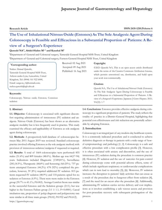 Japanese Journal of Gastroenterology and Hepatology
Research Article ISSN 2435-1210 Volume 6
The Use of Inhalational Nitrous Oxide (Entonox) As The Sole Analgesic Agent During
Colonoscopy is Feasible and Efficacious in a Substantial Proportion of Patients: A Re-
view of a Surgeon’s Experience
Qureshi NA1*
, Abdel-Halim M1, 2
and Kaushal M2
1
Department of General and Colorectal surgery, Tameside General Hospital NHS Trust, United Kingdom
2
Department of General and Colorectal surgery, Furness General Hospital NHS Trust, United Kingdom
*
Corresponding author:
Nafees Ahmad Qureshi,
Tameside General Hospital NHS Trust,
Ashton-under-Lyne, Lancashire, United
Kingdom, Tel: (0044) 161 922 6000,
Email: surgeon_1@hotmail.com;
nafees.qureshi@tgh.nhs.uk
Received: 02 Aug 2021
Accepted: 09 Aug 2021
Published: 16 Aug 2021
Copyright:
©2021 Qureshi NA, This is an open access article distributed
under the terms of the Creative Commons Attribution License,
which permits unrestricted use, distribution, and build upon
your work non-commercially.
Citation:
Qureshi NA,. The Use of Inhalational Nitrous Oxide (Entonox)
As The Sole Analgesic Agent During Colonoscopy is Feasible
and Efficacious in a Substantial Proportion of Patients: A Re-
view of a Surgeon’s Experience. Japanese J Gstro Hepato. 2021;
V6(22): 1-7
1
Keywords:
Colonoscopy; Nitrous oxide; Entonox; Conscious
sedation
https://jjgastrohepto.org/
1. Abstract
1.1. Objective: Colonoscopy is associated with significant discom-
fort requiring administration of intravenous (IV) sedation and an-
algesia. Nitrous Oxide (Entonox) has been shown as an alternative
analgesic modality but is less frequently used in practice. This study
examined the efficacy and applicability of Entonox as sole analgesic
agent during colonoscopy.
1.2. Methods: A prospectively-held database of colonoscopies be-
tween May 2011-August 2019 was reviewed. Standard colonoscopy
practice involved offering Entonox as the sole analgesic method; with
provision of intravenous sedation/analgesia if requested or required.
1.3. Results: A total of 1664 colonoscopies were performed: 855
males (51.4%) and 809 females (48.6%). Median age was 64(17-94)
years. Indications included Diagnostic (1349;81%), Surveillance
(241;14.5%), Therapeutic (68;4%) and Screening (4;0.25%). 737 pa-
tients attempted Entonox (44.2%): 678 (92%) completed the pro-
cedure, however, 59 (8%) required additional IV sedation. 813 pa-
tients requested IV sedation (48.9%) and 114 patients opted for no
sedation or Entonox (6.9%). There were more males in the Entonox
group (59.7% vs 41.1%; P:0.003). Average Comfort Score was similar
in the successful Entonox and the Sedation groups (2±1); but was
higher in the Entonox Failure group (3.1 ± 1.1; P:<0.0001). Caecal
intubation rate, proportion of polyp diagnosis and polypectomy rate
were similar in all three main groups (P:0.02, P:0.932 and P:0.612).
1.4. Conclusions: Entonox provides effective analgesia during colo-
noscopy in a significant proportion of patients. The study reflects the
totality of practice in a District General Hospital, highlighting that
potential cost-effectiveness and risk reduction are potentially achiev-
able by adopting Entonox.
2. Introduction
Colonoscopy is an integral part of any modern-day healthcare system.
It is a commonly indicated procedure and is conducted to achieve
definitive diagnosis or therapy in patients with a wide range of bow-
el symptomatology and pathology [1, 2]. Colonoscopy is a safe and
effective procedure with a low complication profile [3]. However,
it is often associated with anxiety and discomfort, and the use of
intravenous (IV) sedation during the procedure is common practice
[4]. However, IV sedation and the use of narcotics for pain control
during colonoscopy come with potential adverse effects, some of
which include significant respiratory or cardiovascular complications
which can in turn lead to mortality [5], [6]. Moreover, IV sedation
increases the disruption to patients’ daily activities that can ensue as
a result of the procedure due to hangover effect from sedation [4],
[7] and the need for an escort after the procedure [8]. Additionally,
administering IV sedation carries service delivery and cost implica-
tions as it involves establishing a safe venous access and provision
for post-procedure recovery with subsequent prolongation of the
process.
 