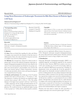 Japanese Journal of Gastroenterology and Hepatology
Research Article ISSN 2435-1210 Volume 6
Long-Term Outcomes of Endoscopic Treatment for Bile Duct Stones in Patients Aged
≥ 85 Years
Nakamura H and Sugimoto S1*
1
Division of Gastroenterology, Ise Red Cross Hospital, 471-2, 1, Funae, Ise, Mie 516-8512, Japan
*
Corresponding author:
Shinya Sugimoto,
Division of Gastroenterology, Ise Red Cross
Hospital, 471-2, 1, Funae, Ise, Mie 516-8512,
Japan, Tel: +81-596-28-2171;
Fax: +81-596-28-2965,
E-mail: sh.sugimoto@ise.jrc.or.jp;
sh.sugimoto1013@gmail.com
Received: 25 July 2021
Accepted: 14 Aug 2021
Published: 20 Aug 2021
Copyright:
©2021 Sugimoto S, This is an open access article distributed
under the terms of the Creative Commons Attribution License,
which permits unrestricted use, distribution, and build upon
your work non-commercially.
Citation:
Sugimoto S,. Long-Term Outcomes of Endoscopic Treatment
for Bile Duct Stones in Patients Aged ≥ 85 Years. Japanese J
Gstro Hepato. 2021; V6(22): 1-8
1
Keywords:
Biliary tract; Choledocholithiasis; Elderly;
Endoscopic retrograde cholangiopancreatography;
Survival rate
https://jjgastrohepto.org/
1. Abstract
1.1. Aims: There are limited data regarding the safety and efficacy
of complete stone removal for the treatment of bile duct stones in
elderly patients. Hence, this study evaluated the long-term outcomes
of complete stone removal in elderly patients.
1.2. Methods: We retrospectively analyzed the clinical records of
patients aged ≥ 85 years who underwent therapeutic endoscopic ret-
rograde cholangiopancreatography for bile duct stones. Based on the
extent of stone removal, patients were divided into two groups: com-
plete stone removal (group C) and incomplete stone removal with
plastic stent insertion (group I). Patient characteristics, outcomes
of endoscopic procedures, adverse events, and long-term prognosis
were compared between the groups.
1.3. Results and Conclusion: The median age of the 211 patients
included in this study was 88 years (men, n = 70; women, n = 141).
The proportion of patients with dementia was significantly higher
in group I than in group C (48% vs. 24%; p = 0.01). The median
diameter of the largest stone in groups C and I was 7 and 10 mm (p
= 0.028), respectively, and the average procedural duration was 34
and 26 min (p < 0.01), respectively. Neither group had serious com-
plications. The overall survival rate was significantly higher in group
C than in group I (p = 0.002), while the disease-specific cumulative
death rate was not significantly different between the groups (p =
0.312). Therapeutic endoscopic retrograde cholangiopancreatogra-
phy can be safely performed in elderly patients. Therefore, advanced
age should not be a reason to forgo complete stone removal.
2. Introduction
Endoscopic Retrograde Cholangiopancreatography (ERCP) is an
established diagnostic and therapeutic approach for the treatment
of bile duct stones. However, ERCP has an adverse event rate of
5–10% and a mortality rate of 0.3–0.5% [1-3]. Further, elderly pa-
tients who underwent ERCP had an increased risk of bleeding, car-
diopulmonary events, and mortality [4]. As the life expectancy of
elderly patients has dramatically increased worldwide [5], the pro-
portion of elderly patients who may undergo therapeutic endoscopic
interventions is likely to increase in the near future. Several studies
have reported that complete stone removal for choledocholithiasis is
safe [6] and may contribute to a good prognosis [7] even in elderly
patients. Although biliary stent insertion may be a viable alternative
to complete stone removal in high-risk patients, the long-term out-
comes remain a concern [8-11]. To the best of our knowledge, few
studies have assessed the need for complete stone removal in elderly
patients with choledocholithiasis with respect to prognosis.
Therefore, this study aimed to evaluate the safety and efficacy of
complete endoscopic stone removal in patients aged ≥ 85 years.
 