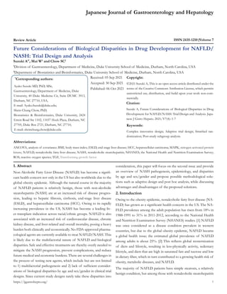 Japanese Journal of Gastroenterology and Hepatology
Review Article ISSN 2435-1210 Volume 7
Future Considerations of Biological Disparities in Drug Development for NAFLD/
NASH: Trial Design and Analysis
Suzuki A1*
, Mai W2
and Chow SC2
1
Division of Gastroenterology, Department of Medicine, Duke University School of Medicine, Durham, North Carolina, USA
2
Department of Biostatistics and Bioinformatics, Duke University School of Medicine, Durham, North Carolina, USA
*
Corresponding authors:
Ayako Suzuki MD, PhD, MSc,
Gastroenterology, Department of Medicine, Duke
University, 40 Duke Medicine Cir, Suite DUMC 3913,
Durham, NC 27710, USA,
E-mail: Ayako.Suzuki@duke.edu;
Shein-Chung Chow, PhD,
Biostatistics & Bioinformatics, Duke University, 2424
Erwin Road Ste 1102, 11037 Hock Plaza, Durham, NC
27705, Duke Box 2721, Durham, NC 27710,
E-mail: sheinchung.chow@duke.edu
Received: 05 Sep 2021
Accepted: 30 Sep 2021
Published: 06 Oct 2021
Copyright:
©2021 Suzuki A, This is an open access article distributed under the
terms of the Creative Commons Attribution License, which permits
unrestricted use, distribution, and build upon your work non-com-
mercially.
Citation:
Suzuki A, Future Considerations of Biological Disparities in Drug
Development for NAFLD/NASH: Trial Design and Analysis. Japa-
nese J Gstro Hepato. 2021; V7(4): 1-7
1
https://jjgastrohepto.org/
Keywords:
Complex innovative design; Adaptive trial design; Stratified ran-
domization; Post-study subgroup analysis.
1. Abstract
Non-Alcoholic Fatty Liver Disease (NAFLD) has become a signifi-
cant health concern not only in the US but also worldwide due to the
global obesity epidemic. Although the natural course in the majority
of NAFLD patients is relatively benign, those with non-alcoholic
steatohepatitis (NASH) are at an increased risk of disease progres-
sion, leading to hepatic fibrosis, cirrhosis, end-stage liver disease
(ESLD), and hepatocellular carcinoma (HCC). Owing to its rapidly
increasing prevalence in the US, NASH has become a leading liv-
er transplant indication across racial/ethnic groups. NAFLD is also
associated with an increased risk of cardiovascular disease, chronic
kidney disease, and liver-related and overall mortality, posing a heavy
burden both clinically and economically. No FDA-approved pharma-
cological agents are currently available to treat NAFLD/NASH. This
is likely due to the multifactorial nature of NAFLD and biological
disparities. Safe and effective treatments are thereby overly needed to
mitigate the NASH progression, prevent complications, and reduce
future medical and economic burdens. There are several challenges in
the process of testing new agents, which include but are not limited
to 1) multifactorial pathogenesis and 2) lack of sufficient consider-
ations of biological disparities by age and sex/gender in clinical trial
designs. Since current study designs rarely take these disparities into
consideration, this paper will focus on the second issue and provide
an overview of NASH pathogenesis, epidemiology, and disparities
by age and sex/gender and propose possible methodological solu-
tions such as adaptive design and post hoc analysis, while discussing
advantages and disadvantages of the proposed solutions.
2. Introduction
Owing to the obesity epidemic, nonalcoholic fatty liver disease (NA-
FLD) has grown as a significant health concern in the US. The NA-
FLD prevalence among the adult population has risen from 18% in
1988-1991 to 31% in 2011-2012, according to the National Health
and Nutrition Examination Survey (NHANES) studies. [1] NAFLD
was once considered as a disease condition prevalent in western
countries, but due to the global obesity epidemic, NAFLD became
a global health issue; the estimated global prevalence of NAFLD
among adults is about 25%. [2] This reflects global westernization
of diets and lifestyle, resulting in less-physically activity, sedentary
lifestyle, and diets that are high in saturated fats and sucrose and low
in dietary fiber, which in turn contributed to a growing health risk of
obesity, metabolic diseases, and NAFLD.
The majority of NAFLD patients have simple steatosis, a relatively
benign condition, but among those with nonalcoholic steatohepatitis
Abbreviations:
ANCOVA, analysis of covariance; BMI, body mass index; ESLD, end-stage liver disease; HCC, hepatocellular carcinoma; MAPK, mitogen-activated protein
kinase; NAFLD, nonalcoholic fatty liver disease; NASH, nonalcoholic steatohepatitis; NHANES, the National Health and Nutrition Examination Survey;
ROS, reactive oxygen species; TGF, Transforming growth factor.
 