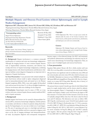 Case Report ISSN: 2435-1210 Volume 8
Multiple Hepatic and Osseous Focal Lesions without Splenomegaly and/or Lymph
Nodes Enlargement
Elghannam MT*1
, Hassanien MH1
, Ameen YA1
, ELattar GM1
, ELRay AA1
, ELtalkawy MD1
and Montasser AY2
1
Hepatogastroenterology Department; Theodor Bilharz Research Institute, Giza, Egypt
2
Pathology Department; Theodor Bilharz Research Institute, Giza, Egypt
*
Corresponding author:
Maged Tharwat Elghannam,
Hepatogastroenterology Department; Theodor
Bilharz Research Institute, Giza, Egypt,
Tel: 002-23641335; 01005201249;
E-mail: maged_elghannam@yahoo.com
Received: 28 May 2022
Accepted: 07 Jun 2022
Published: 13 Jun 2022
J Short Name: JJGH
Copyright:
©2022 Elghannam TM, This is an open access article dis-
tributed under the terms of the Creative Commons Attri-
bution License, which permits unrestricted use, distribution,
and build upon your work non-commercially.
Citation:
Elghannam TM. Multiple Hepatic and Osseous Focal Le-
sions without Splenomegaly and/or Lymph Nodes Enlarge-
ment. J Gstro Hepato. V8(20): 1-3
Japanese Journal of Gastroenterology and Hepatology
1
Keywords:
Multiple hepatic focal lesions; Primary hepatic lym-
phoma; Innunohistochemical staining; Radiologic im-
ages; Case report
1. Abstract
1.1. Background: Hepatic involvement is a common extranodal
manifestation of common and some rare hematologic malignancies.
Although the imaging features of more common hepatic diseases
such as hepatocellular carcinoma, metastases, and infection may
overlap with those of hepatic hematologic malignancies, combining
the imaging features with clinical manifestations and laboratory find-
ings can facilitate correct diagnosis. Imaging has an important role in
diagnosis of hepatic focal lesions.
1.2. Case Presentation: A case presented with isolated multiple he-
patic focal lesions without nodal or spleen enlargement diagnosed
only by immunohistochemical study and turned out to be Primary
Hepatic Lymphoma (PHL). PHL is rare with roughly 100 described
cases and accounts for less than 1% of all non-Hodgkin lymphomas.
Osseous involvement adds more challenge for the diagnosis.
1.3 Conclusion: Hepatologists must be aware of PHL as it may
confuse with more common hepatic diseases mainly multifocal HCC
and/or hepatic metastasis.
2. Background
Multiple hepatic focal lesions can be caused by Hepatocellular Car-
cinoma (HCC), metastasis, hematologic malignancy whether primary
or secondary and infection or abscess in patients taking chemother-
apy [1]. For hepatologists, it is very rare to think out of such diagno-
ses. The aim of reporting such cases is to shed light and add more
concern on diagnostic facilities and how to proceed to diagnose with
stress on the role of imaging techniques and immunohistochemi-
cal study. Ap¬propriate diagnosis and consequently management
because surgery or liver-directed therapy (for HCC and metastasis)
and antibiotic administration and drainage (for infection) may be ob-
viated versus chemotherapy for hematologic malignancies. Here, we
report a case of multiple hepatic and osseous focal lesions.
3. Case presentation
Egyptian Male patient 52years old. He is shisha smoker until year
2006. He is not drug addict or received any hormonal therapy before.
His past history was significant only for tonsillectomy since 2006 and
disc removal; plate and screw since 2014 after which he became user
for NSAIDs. Medically, he is known to have NIDDM on metformin
XR 1gram BID and empagliflozin 25mg tablet OD. Also, he is hyper-
tensive on co-tareg 160/12.5mg tablet. Recently, there is history of
COVID-19 affection during the last month.
The present history started 2 months ago when he feels bilateral back
pains; he sought medical advice and his doctor asked for abdomi-
nal ultrasonography (Figure 1). Surprisingly, he discovered multiple
variable sized hepatic complex cystic focal lesions; the largest at RT
lobe measures 3.1x3.2cm and at Lt lobe measures 2.3x2.1cm on top
of markedly enlarged diffuse fatty liver. His doctor asked for blood
tests and CT abdomen. The laboratory tests were as follow: CBC:
HB 13.6g/dL, total leucocytic count 10.2x103/mm3, platelet count
251x103, CRP 199.4mg/L, Prothrombin time 11.7/10.6, concentra-
tion 86%, INR 1.07. APTT 29.2, total bilirubin 0.85mg/dl, direct bil-
irubin 0.22mg/dl, ALT 32U/L, AST 0.63U/l, serum albumin 4.7g/
dl, serum creatinine 0.67mg/dl, HBsAg and Anti-HCV antibody
were negative. Alfa feto protein 2.5ng/dl, CEA 1.6ng/dl, CA19-9
2U/ml, LDH 222U/L, FBS 152mg/dl. 2hpp 153mg/dl.
 