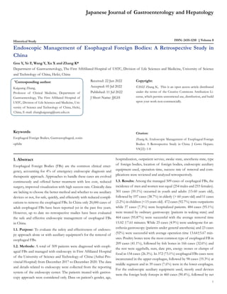 Historical Study ISSN: 2435-1210 Volume 8
Endoscopic Management of Esophageal Foreign Bodies: A Retrospective Study in
China
Gou Y, Ye F, Wang Y, Xu X and Zhang K*
Department of Gastroenterology, The First Affifiliated Hospital of USTC, Division of Life Sciences and Medicine, University of Science
and Technology of China, Hefei, China
*
Corresponding author:
Kaiguang Zhang,
Professor of Clinical Medicine, Department of
Gastroenterology, The First Affiliated Hospital of
USTC, Division of Life Sciences and Medicine, Uni-
versity of Science and Technology of China, Hefei,
China, E-mail: zhangkaiguang@ustc.edu.cn
Received: 22 Jun 2022
Accepted: 05 Jul 2022
Published: 11 Jul 2022
J Short Name: JJGH
Copyright:
©2022 Zhang K, This is an open access article distributed
under the terms of the Creative Commons Attribution Li-
cense, which permits unrestricted use, distribution, and build
upon your work non-commercially.
Citation:
Zhang K. Endoscopic Management of Esophageal Foreign
Bodies: A Retrospective Study in China. J Gstro Hepato.
V8(22): 1-8
Japanese Journal of Gastroenterology and Hepatology
1
Keywords:
Esophageal Foreign Bodies; Gastroesophageal; eosin-
ophilic
1. Abstract
Esophageal Foreign Bodies (FBs) are the common clinical emer-
gency, accounting for 4% of emergency endoscopic diagnosis and
therapeutic approach. Approaches to handle these cases are evolved
continuously and offered better treatment with less cost, reduced
surgery, improved visualization with high success rate. Clinically data
are lacking to choose the better method and whether to use auxiliary
devices or not, for safe, quickly, and efficiently with reduced compli-
cations to remove the esophageal FBs. In China only 20,000 cases of
adult esophageal FBs have been reported yet in the past five years.
However, up to date no retrospective studies have been evaluated
the safe and effective endoscopic management of esophageal FBs
in China.
1.1. Purpose: To evaluate the safety and effectiveness of endosco-
py approach alone or with auxiliary equipment’s for the removal of
esophageal FBs.
1.2. Methods: A total of 509 patients were diagnosed with esoph-
ageal FBs and managed with endoscopy in First Affiliated Hospital
of the University of Science and Technology of China (Anhui Pro-
vincial Hospital) from December 2017 to December 2020. The data
and details related to endoscopy were collected from the reporting
system of the endoscopy center. The patients treated with gastros-
copy approach were considered only. Data on patient's gender, age,
hospitalization, outpatient service, awake state, anesthesia state, type
of foreign bodies, location of foreign bodies, endoscopic auxiliary
equipment used, operation time, success rate of removal and com-
plications were reviewed and analyzed retrospectively.
1.3. Results: Among the managed 509 cases of esophageal FBs, the
incidence of men and women was equal (254 males and 255 females).
301 cases (59.1%) occurred in youth and adults (15-60 years old),
followed by 197 cases (38.7%) in elderly (> 60 years old) and 11 cases
(2.2%) in children (<15 years old). 472 cases (92.7%) were outpatients
while 37 cases (7.3%) were hospitalized patients. 484 cases (95.1%)
were treated by ordinary gastroscopy (patients in waking state) and
464 cases (95.87%) were successful with the average removal time
15.02 ±7.61 minutes. While 25 cases (4.9%) were undergone for an-
esthesia gastroscopy (patients under general anesthesia) and 23 cases
(92%) were successful with average operation time 13.64±5.67 min-
utes. Poultry bones were the most common type of esophageal FB in
209 cases (41.1%), followed by fish bones in 166 cases (32.6%) and
the rest were eggshells, nuts, date pits, energy stones or clumps of
food in 134 cases (26.3%). In 372 (73.1%) esophageal FBs cases were
incarcerated in the upper esophagus, followed by 98 cases (19.3%) at
middle segment and in 39 cases (7.6%) were in the lower esophagus.
For the endoscopic auxiliary equipment used, mostly used devices
were the foreign body forceps in 460 cases (90.4%), followed by net
 