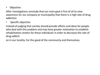 • Objective:
After investigations conclude that our main goal is first of all to raise
awareness for our company or municipality that there is a high rate of drug
addiction
• Specific objective:
Instead of judging that society should provide efforts and ideas for people
who deal with this problem and may have greater motivation to establish
rehabilitation centers for these individuals in order to decrease the rate of
drug addicti
on in our locality. For the good of the community and themselves.
 