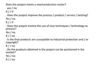 Does the project meets a need production sector?
  yes / no
R / / if
. Does the project improve the process / product / service / existing?
Yes / no
R / / if
. Does the project involve the use of new techniques / technology to
process?
Yes / no
R / / no
. Is the final products are susceptible to industrial protection and / or
copyright?
R / / no
. Do the products obtained in the project can be positioned in the
market?
Yes / no
R / / no
 