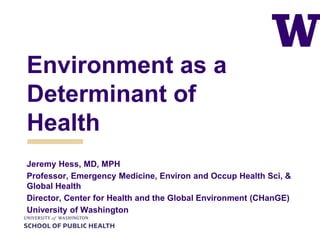 Environment as a
Determinant of
Health
Jeremy Hess, MD, MPH
Professor, Emergency Medicine, Environ and Occup Health Sci, &
Global Health
Director, Center for Health and the Global Environment (CHanGE)
University of Washington
 