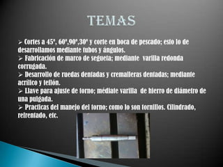  Cortes a 45º, 60º,90º,30º y corte en boca de pescado; esto lo de
desarrollamos mediante tubos y ángulos.
 Fabricación de marco de segueta; mediante varilla redonda
corrugada.
 Desarrollo de ruedas dentadas y cremalleras dentadas; mediante
acrílico y teflón.
 Llave para ajuste de torno; médiate varilla de hierro de diámetro de
una pulgada.
 Practicas del manejo del torno; como lo son tornillos. Cilindrado,
refrentado, etc.
 