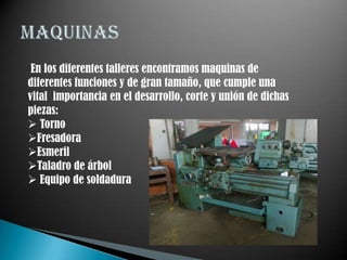 En los diferentes talleres encontramos maquinas de
diferentes funciones y de gran tamaño, que cumple una
vital importancia en el desarrollo, corte y unión de dichas
piezas:
 Torno
Fresadora
Esmeril
Taladro de árbol
 Equipo de soldadura
 
