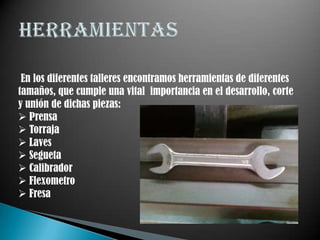En los diferentes talleres encontramos herramientas de diferentes
tamaños, que cumple una vital importancia en el desarrollo, corte
y unión de dichas piezas:
 Prensa
 Torraja
 Laves
 Segueta
 Calibrador
 Flexometro
 Fresa
 