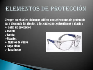 Siempre en el taller debemos utilizar unos elementos de protección
para disminuir los riesgos a los cuales nos enfrentamos a diario :
 Gafas de protección
Overol
Careta
Guantes
 Zapatos de cuero
Tapa oídos
 Tapa bocas
 
