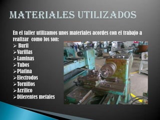 En el taller utilizamos unos materiales acordes con el trabajo a
realizar como los son:
 Buril
Varillas
Laminas
Tubos
Platina
Electrodos
Tornillos
Acrílico
Diferentes metales
 