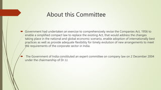 About this Committee
 Government had undertaken an exercise to comprehensively revise the Companies Act, 1956 to
enable a simplified compact law to replace the existing Act, that would address the changes
taking place in the national and global economic scenario, enable adoption of internationally best
practices as well as provide adequate flexibility for timely evolution of new arrangements to meet
the requirements of the corporate sector in India.
 The Government of India constituted an expert committee on company law on 2 December 2004
under the chairmanship of Dr J.J.
 