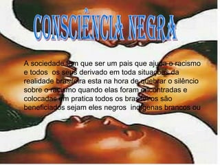 consciência negra A sociedade tem que ser um pais que ajuda o racismo e todos  os seus derivado em toda situações da realidade brasileira esta na hora de quebrar o silêncio sobre o racismo quando elas foram encontradas e colocadas em pratica todos os brasileiros são beneficiados sejam eles negros  indígenas brancos ou 