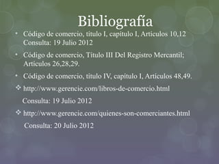 Bibliografía
• Código de comercio, título I, capítulo I, Artículos 10,12
  Consulta: 19 Julio 2012
• Código de comercio, Título III Del Registro Mercantil;
  Artículos 26,28,29.
• Código de comercio, título IV, capítulo I, Artículos 48,49.
 http://www.gerencie.com/libros-de-comercio.html
  Consulta: 19 Julio 2012
 http://www.gerencie.com/quienes-son-comerciantes.html
   Consulta: 20 Julio 2012
 