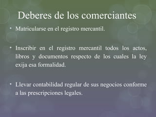 Deberes de los comerciantes
• Matricularse en el registro mercantil.


• Inscribir en el registro mercantil todos los actos,
  libros y documentos respecto de los cuales la ley
  exija esa formalidad.


• Llevar contabilidad regular de sus negocios conforme
  a las prescripciones legales.
 