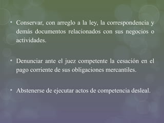 • Conservar, con arreglo a la ley, la correspondencia y
  demás documentos relacionados con sus negocios o
  actividades.


• Denunciar ante el juez competente la cesación en el
  pago corriente de sus obligaciones mercantiles.


• Abstenerse de ejecutar actos de competencia desleal.
 