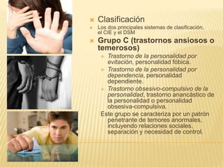    Clasificación
   Los dos principales sistemas de clasificación,
    el CIE y el DSM
   Grupo C (trastornos ansiosos o
    temerosos)
      Trastorno de la personalidad por
       evitación, personalidad fóbica.
      Trastorno de la personalidad por
       dependencia, personalidad
       dependiente.
      Trastorno obsesivo-compulsivo de la
       personalidad, trastorno anancástico de
       la personalidad o personalidad
       obsesiva-compulsiva.
     Este grupo se caracteriza por un patrón
       penetrante de temores anormales,
       incluyendo relaciones sociales,
       separación y necesidad de control.
 