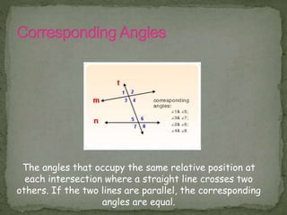 The angles that occupy the same relative position at
each intersection where a straight line crosses two
others. If the two lines are parallel, the corresponding
angles are equal.
 