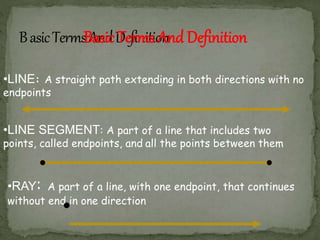 •RAY: A part of a line, with one endpoint, that continues
without end in one direction
•LINE: A straight path extending in both directions with no
endpoints
•LINE SEGMENT: A part of a line that includes two
points, called endpoints, and all the points between them
Basic Terms And Definition
 
