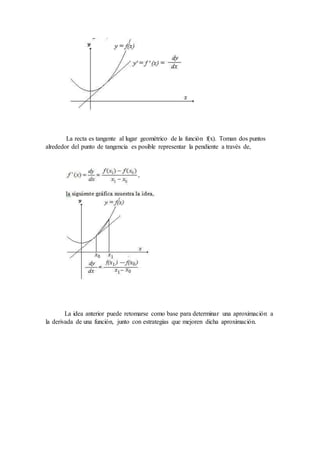 La recta es tangente al lugar geométrico de la función f(x). Toman dos puntos
alrededor del punto de tangencia es posible representar la pendiente a través de,
La idea anterior puede retomarse como base para determinar una aproximación a
la derivada de una función, junto con estrategias que mejoren dicha aproximación.
 