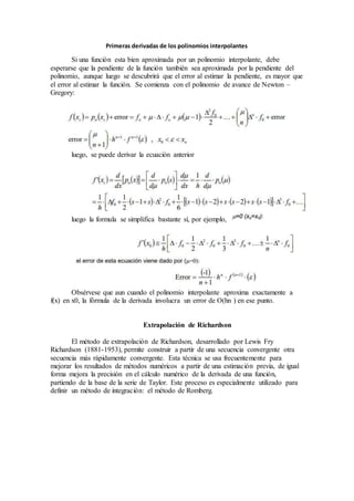 Primeras derivadas de los polinomios interpolantes
Si una función esta bien aproximada por un polinomio interpolante, debe
esperarse que la pendiente de la función también sea aproximada por la pendiente del
polinomio, aunque luego se descubrirá que el error al estimar la pendiente, es mayor que
el error al estimar la función. Se comienza con el polinomio de avance de Newton –
Gregory:
luego, se puede derivar la ecuación anterior
luego la formula se simplifica bastante sí, por ejemplo,
Obsérvese que aun cuando el polinomio interpolante aproxima exactamente a
f(x) en x0, la fórmula de la derivada involucra un error de O(hn ) en ese punto.
Extrapolación de Richardson
El método de extrapolación de Richardson, desarrollado por Lewis Fry
Richardson (1881-1953), permite construir a partir de una secuencia convergente otra
secuencia más rápidamente convergente. Esta técnica se usa frecuentemente para
mejorar los resultados de métodos numéricos a partir de una estimación previa, de igual
forma mejora la precisión en el cálculo numérico de la derivada de una función,
partiendo de la base de la serie de Taylor. Este proceso es especialmente utilizado para
definir un método de integración: el método de Romberg.
 