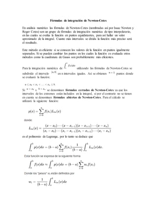 Fórmulas de integración de Newton-Cotes
En análisis numérico las fórmulas de Newton-Cotes (nombradas así por Isaac Newton y
Roger Cotes) son un grupo de fórmulas de integración numérica de tipo interpolatorio,
en las cuales se evalúa la función en puntos equidistantes, para así hallar un valor
aproximado de la integral. Cuanto más intervalos se divida la función más preciso será
el resultado.
Este método es eficiente si se conocen los valores de la función en puntos igualmente
separados. Si se pueden cambiar los puntos en los cuales la función es evaluada otros
métodos como la cuadratura de Gauss son probablemente más eficientes.
Para la integración numérica de utilizando las fórmulas de Newton-Cotes se
subdivide el intervalo en n intervalos iguales. Así se obtienen puntos donde
se evaluará la función:
Si y se denominan fórmulas cerradas de Newton-Cotes ya que los
intervalos de los extremos están incluidos en la integral, si por el contrario no se tienen
en cuenta se denominan fórmulas abiertas de Newton-Cotes. Para el cálculo se
utilizará la siguiente función:
es el polinomio de Lagrange, por lo tanto se deduce que
 