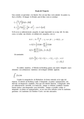 Regla del Trapecio
Esta consiste en aproximar a la función f(x) con una línea recta uniendo los puntos (a,
f(a)) y (b,f(b)). Al integrar la fórmula para la línea recta se concluye:
Si (b-a) no es suficientemente pequeño, la regla trapezoidal no es muy útil. En tales
casos, se realiza una división en subíntervalo pequeños, esto es:
En análisis numérico, el Método de Romberg genera una matriz triangular cuyos
elementos son estimaciones numéricas de la integral definida siguiente:
Usando la extrapolación de Richardson de forma reiterada en la regla del
trapecio. El método de Romberg evalúa el integrando en puntos equiespaciados del
intervalo de integración estudiado. Para que este método funcione, el integrando debe
ser suficientemente derivable en el intervalo, aunque se obtienen resultados bastante
buenos incluso para integrandos poco derivables. Aunque es posible evaluar el
integrando en puntos no equiespaciados, en ese caso otros métodos como la cuadratura
gaussiana o la cuadratura de Clenshaw–Curtis son más adecuados.
 