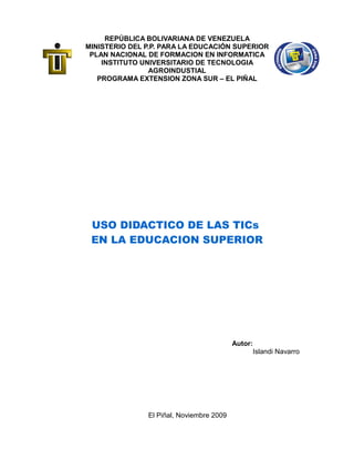 REPÚBLICA BOLIVARIANA DE VENEZUELA
MINISTERIO DEL P.P. PARA LA EDUCACIÓN SUPERIOR
PLAN NACIONAL DE FORMACION EN INFORMATICA
INSTITUTO UNIVERSITARIO DE TECNOLOGIA
AGROINDUSTIAL
PROGRAMA EXTENSION ZONA SUR – EL PIÑAL
USO DIDACTICO DE LAS TICs
EN LA EDUCACION SUPERIOR
Autor:
Islandi Navarro
El Piñal, Noviembre 2009
 