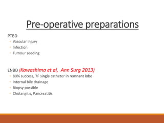 Pre-operative preparations
PTBD
◦ Vascular injury
◦ Infection
◦ Tumour seeding
ENBD (Kawashima et al, Ann Surg 2013)
◦ 80% success, 7F single catheter in remnant lobe
◦ Internal bile drainage
◦ Biopsy possible
◦ Cholangitis, Pancreatitis
 
