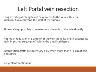 Left Portal vein resection
Long extrahepatic length and easy access to the vein within the
umbilical fissure beyond the limit of the tumour
Almost always possible to anastomose the ends of the vein directly
Not much reduction in diameter of the vein along its length because its
main branches are given off within the umbilical fissure
Interposition grafts are necessary only when more than 5–6 cm of vein
is resected
5-0 prolene continuous
 