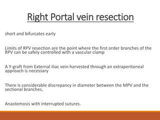 Right Portal vein resection
short and bifurcates early
Limits of RPV resection are the point where the first order branches of the
RPV can be safely controlled with a vascular clamp
A Y-graft from External iliac vein harvested through an extraperitoneal
approach is necessary
There is considerable discrepancy in diameter between the MPV and the
sectional branches.
Anastomosis with interrupted sutures.
 
