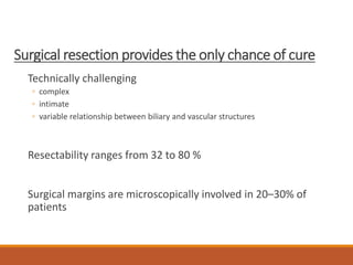 Surgical resection provides the only chance of cure
Technically challenging
◦ complex
◦ intimate
◦ variable relationship between biliary and vascular structures
Resectability ranges from 32 to 80 %
Surgical margins are microscopically involved in 20–30% of
patients
 
