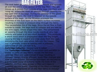 BAG FILTER The dust laden gas enters through inlet nozzle and spreads all over the entire cross section of the bag filter.  The gas moves up & passes from outside of the bags into them and rising up; enters the clean air plenum through cleaning the top open end of the bags. During the passage of the gases through the fabric, the dust is retained on the outside surface of the bags.  As the filtration proceeds the thickness of the dust layer on the fabric surface increases resulting in increase in pressure drop through the fabric.  This necessitates the of the bags. Since the air flow is from outside to inside, the bags tend to collapse and are held by the wire cages, whose shape they take. The compressed air passing through the blow nozzle injects at very high velocity and pulse is of very short duration.  This produces a shock wave which is propagated down the bag length, causing the bag to expand and snap away from the cage, dislodging the dust cake which falls into the hopper. This unit is generally meant to operate with a pressure differential of 100-125 mm W.G. Cartridge Collector : Second type is called the  “Cartridge Collector”. Construction and operation is similar to pulse jet bag filters, except the fact that cartridge filters are used instead of bags resulting in Compact design, Energy efficient, quick filter changes and ease of maintenance. Horizontal cartridges are secured by a quick-twist clamp on a frame inside the body of the collector. Further, easy access to filter cartridges is provided via side doors.  Cleaning of the filters is manual by blowing compressed air on the filter fabric to dislodge the dust.  