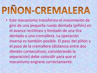 • Este mecanismo transforma el movimiento de
  giro de una pequeña rueda dentada (piñón) en
  el avance rectilíneo y limitado de una tira
  dentada o una cremallera. La operación
  inversa es también posible. El paso del piñón y
  el paso de la cremallera (distancia entre dos
  dientes consecutivos, considerando la
  separación) debe coincidir para que el
  mecanismo engrane correctamente.
 