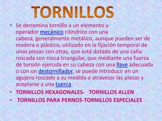 • Se denomina tornillo a un elemento u
  operador mecánico cilíndrico con una
  cabeza, generalmente metálico, aunque pueden ser de
  madera o plástico, utilizado en la fijación temporal de
  unas piezas con otras, que está dotado de una caña
  roscada con rosca triangular, que mediante una fuerza
  de torsión ejercida en su cabeza con una llave adecuada
  o con un destornillador, se puede introducir en un
  agujero roscado a su medida o atravesar las piezas y
  acoplarse a una tuerca.
• TORNILLOS HEXAGONALES- TORNILLOS ALLEN
• TORNILLOS PARA PERNOS-TORNILLOS ESPECIALES
 