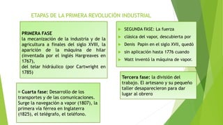 ETAPAS DE LA PRIMERA REVOLUCIÓN INDUSTRIAL
 SEGUNDA FASE: La fuerza
 clásica del vapor, descubierta por
 Denis Papin en el siglo XVII, quedó
 sin aplicación hasta 1776 cuando
 Watt inventó la máquina de vapor.
PRIMERA FASE
la mecanización de la industria y de la
agricultura a finales del siglo XVIII, la
aparición de la máquina de hilar
(inventada por el inglés Hargreaves en
1767),
del telar hidráulico (por Cartwright en
1785)
Tercera fase: la división del
trabajo. El artesano y su pequeño
taller desaparecieron para dar
lugar al obreroCuarta fase: Desarrollo de los
transportes y de las comunicaciones.
Surge la navegación a vapor (1807), la
primera vía férrea en Inglaterra
(1825), el telégrafo, el teléfono.
 