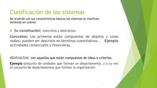 Clasificación de los sistemas
 Su constitución: concretos y abstractos.
Concretos: Los primeros están compuestos de objetos y cosas
reales; pueden ser descritos en términos cuantitativos . Ejemplo
actividades comerciales y financieras.
Abstractos: son aquellos que están compuestos de ideas o criterios.
Ejemplo conjunto de unidades que forman un departamento, y a su vez
el conjunto de departamentos que forman la organización
De acuerdo con sus características básicas los sistemas se clasifican
teniendo en cuenta:
 