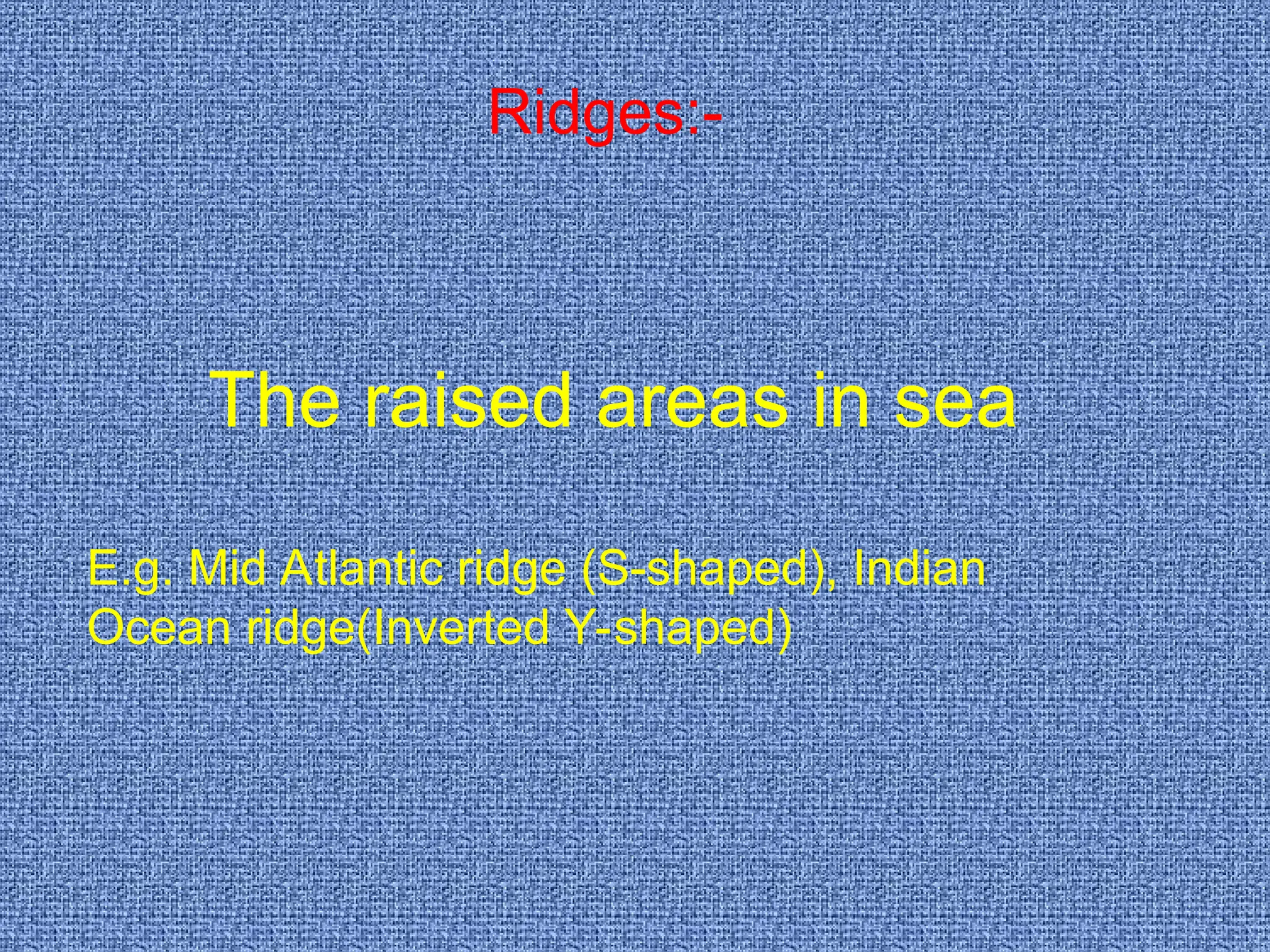 Ridges:-
The raised areas in sea
E.g. Mid Atlantic ridge (S-shaped), Indian
Ocean ridge(Inverted Y-shaped)
 