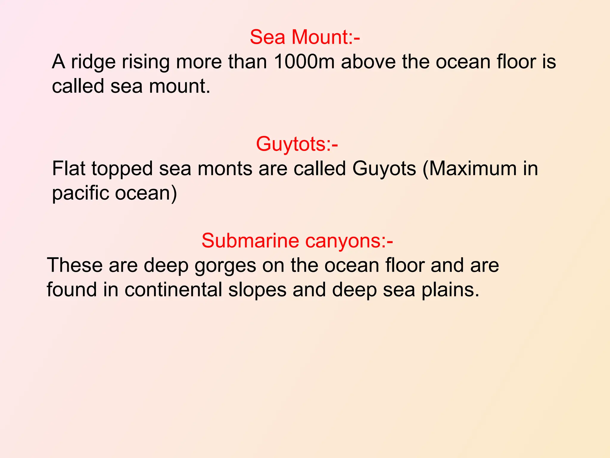 Sea Mount:-
A ridge rising more than 1000m above the ocean floor is
called sea mount.
Guytots:-
Flat topped sea monts are called Guyots (Maximum in
pacific ocean)
Submarine canyons:-
These are deep gorges on the ocean floor and are
found in continental slopes and deep sea plains.
 