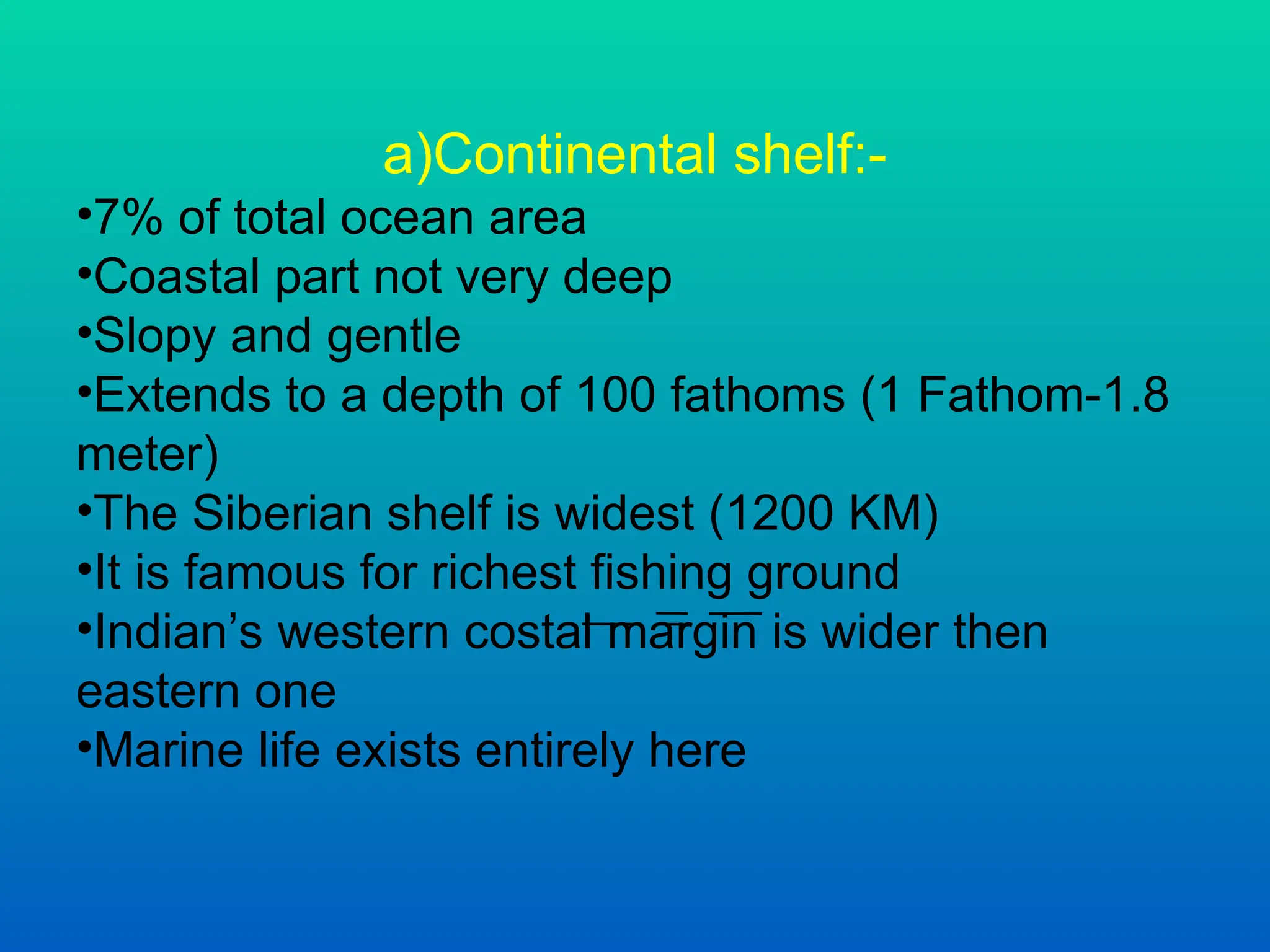 a)Continental shelf:-
•7% of total ocean area
•Coastal part not very deep
•Slopy and gentle
•Extends to a depth of 100 fathoms (1 Fathom-1.8
meter)
•The Siberian shelf is widest (1200 KM)
•It is famous for richest fishing ground
•Indian’s western costal margin is wider then
eastern one
•Marine life exists entirely here
 