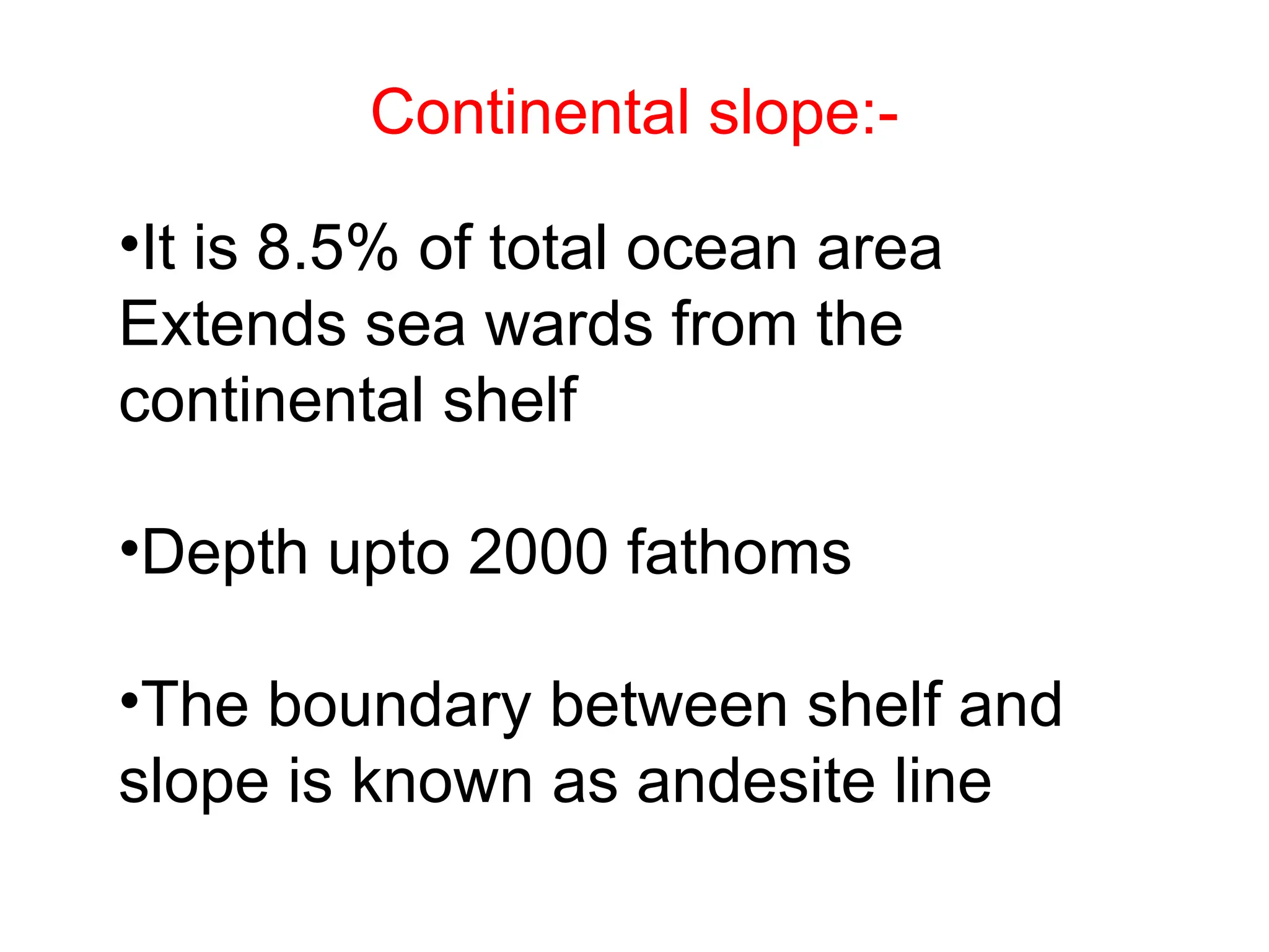 Continental slope:-
•It is 8.5% of total ocean area
Extends sea wards from the
continental shelf
•Depth upto 2000 fathoms
•The boundary between shelf and
slope is known as andesite line
 