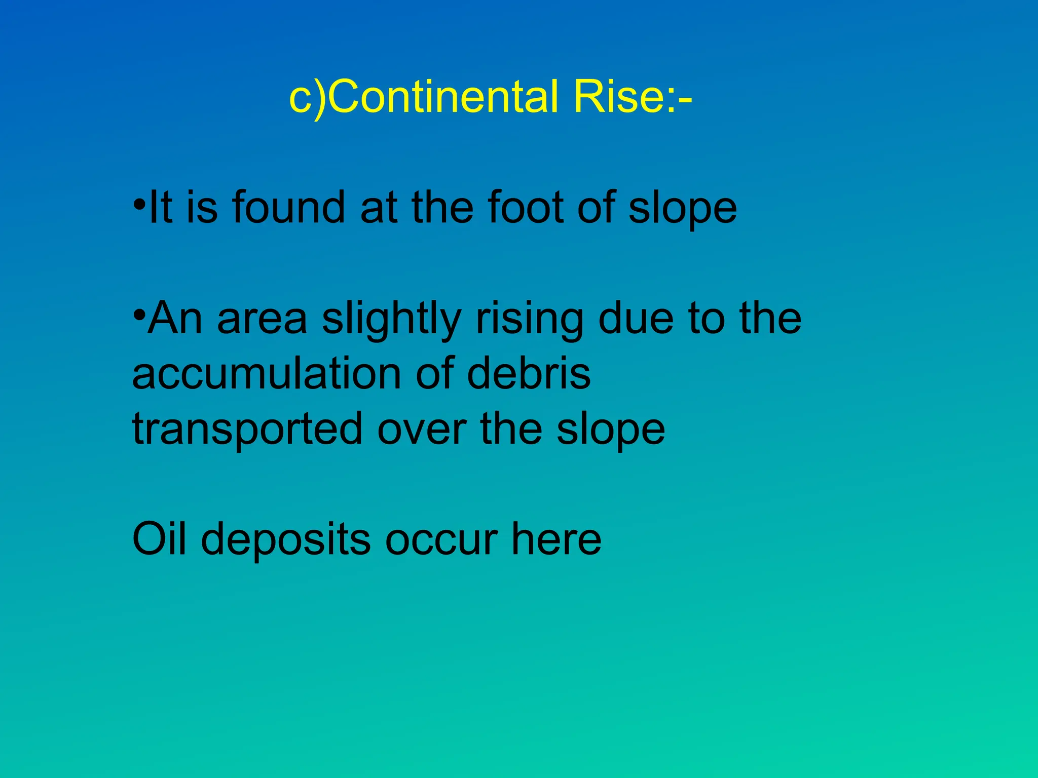 c)Continental Rise:-
•It is found at the foot of slope
•An area slightly rising due to the
accumulation of debris
transported over the slope
Oil deposits occur here
 