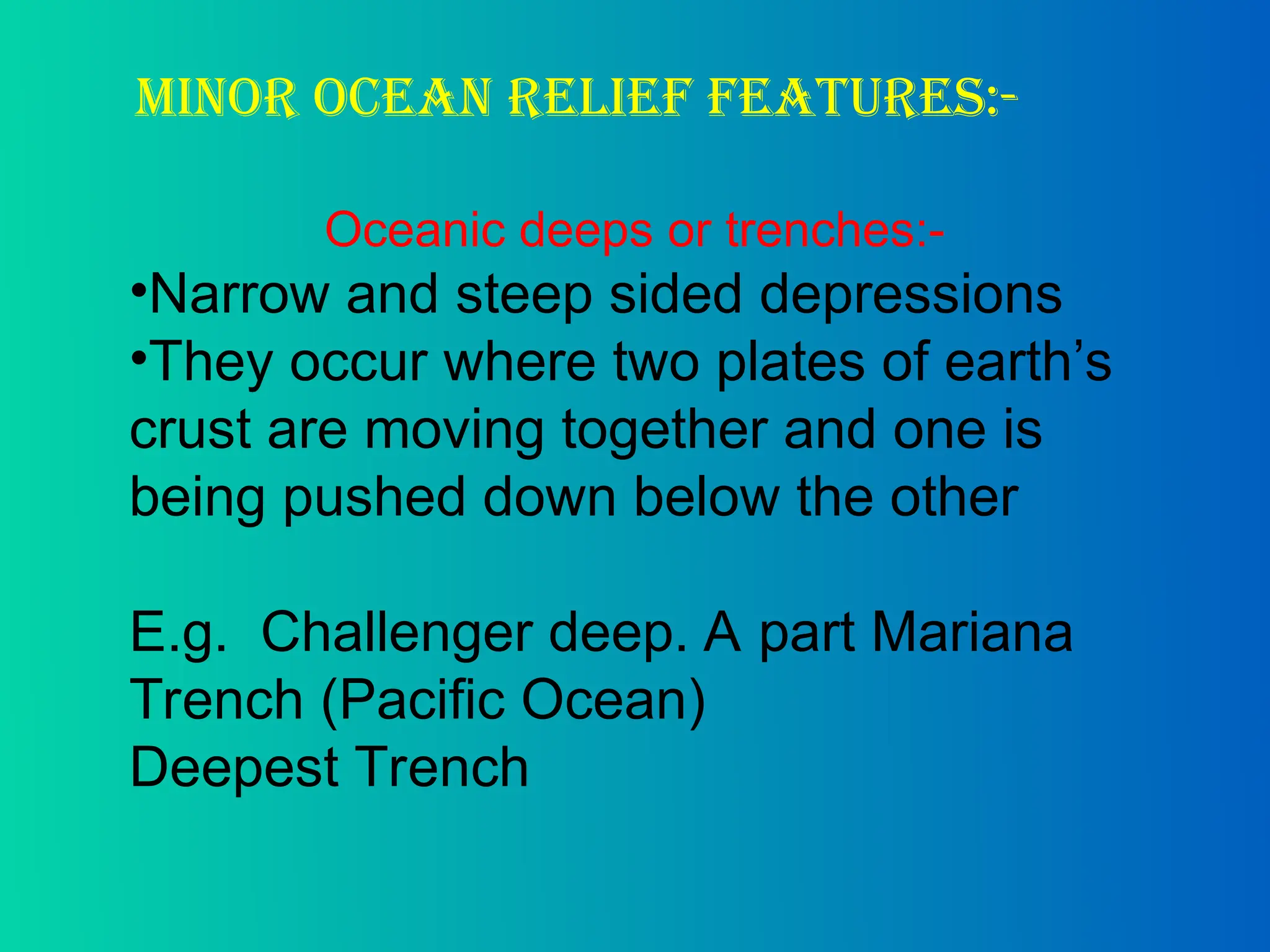 Minor ocean Relief features:-
Oceanic deeps or trenches:-
•Narrow and steep sided depressions
•They occur where two plates of earth’s
crust are moving together and one is
being pushed down below the other
E.g. Challenger deep. A part Mariana
Trench (Pacific Ocean)
Deepest Trench
 