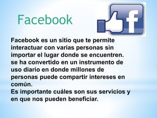 Facebook es un sitio que te permite
interactuar con varias personas sin
importar el lugar donde se encuentren.
se ha convertido en un instrumento de
uso diario en donde millones de
personas puede compartir intereses en
común.
Es importante cuáles son sus servicios y
en que nos pueden beneficiar.
Facebook
 