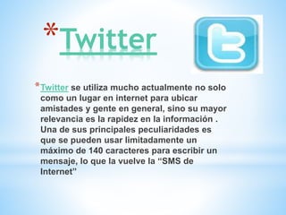 *Twitter
*Twitter se utiliza mucho actualmente no solo
como un lugar en internet para ubicar
amistades y gente en general, sino su mayor
relevancia es la rapidez en la información .
Una de sus principales peculiaridades es
que se pueden usar limitadamente un
máximo de 140 caracteres para escribir un
mensaje, lo que la vuelve la “SMS de
Internet”
 