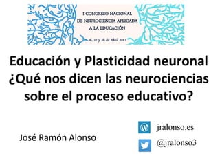Educación y Plasticidad neuronal
¿Qué nos dicen las neurociencias
sobre el proceso educativo?
jralonso.es
@jralonso3
José Ramón Alonso
 