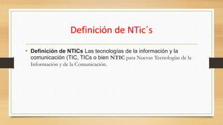 Definición de NTic´s
• Definición de NTICs Las tecnologías de la información y la
comunicación (TIC, TICs o bien NTIC para Nuevas Tecnologías de la
Información y de la Comunicación.
 