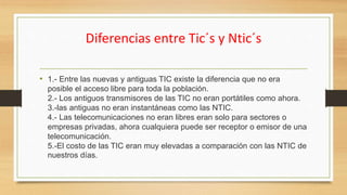 Diferencias entre Tic´s y Ntic´s
• 1.- Entre las nuevas y antiguas TIC existe la diferencia que no era
posible el acceso libre para toda la población.
2.- Los antiguos transmisores de las TIC no eran portátiles como ahora.
3.-las antiguas no eran instantáneas como las NTIC.
4.- Las telecomunicaciones no eran libres eran solo para sectores o
empresas privadas, ahora cualquiera puede ser receptor o emisor de una
telecomunicación.
5.-El costo de las TIC eran muy elevadas a comparación con las NTIC de
nuestros días.
 