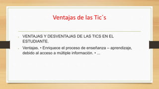 Ventajas de las Tic´s
 VENTAJAS Y DESVENTAJAS DE LAS TICS EN EL
ESTUDIANTE.
 Ventajas. • Enriquece el proceso de enseñanza – aprendizaje,
debido al acceso a múltiple información. • ...
 